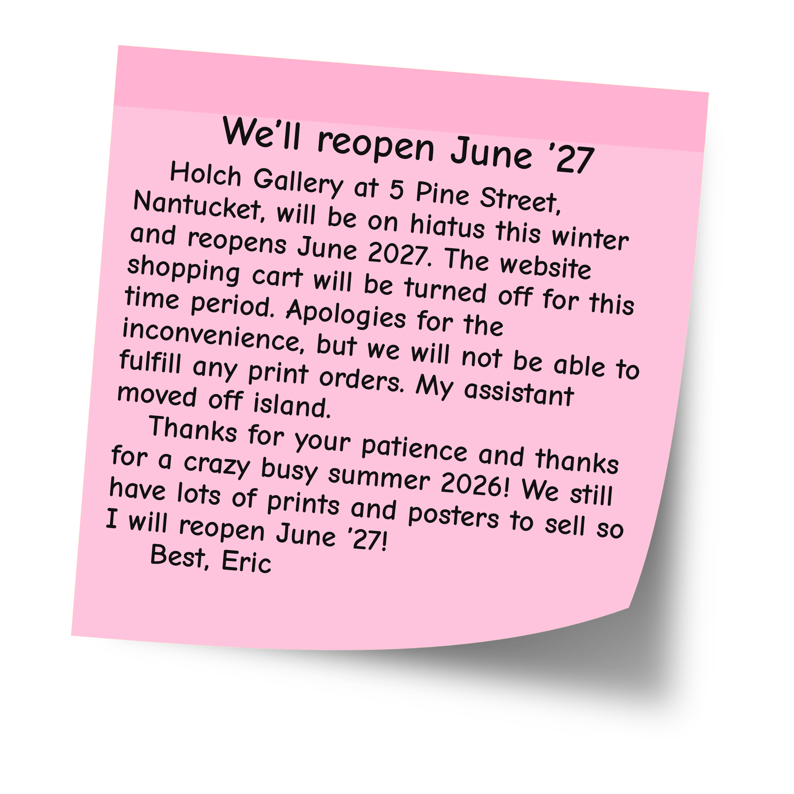 We'll reopen June '27. Holch Gallery at 5 Pine Street, Nantucket, is on hiatus this winter and reopens June 2027. The shopping cart is off and print orders can't be fulfilled until then. Best, Eric